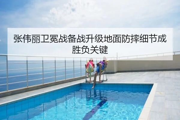 张伟丽卫冕战备战升级地面防摔细节成胜负关键
