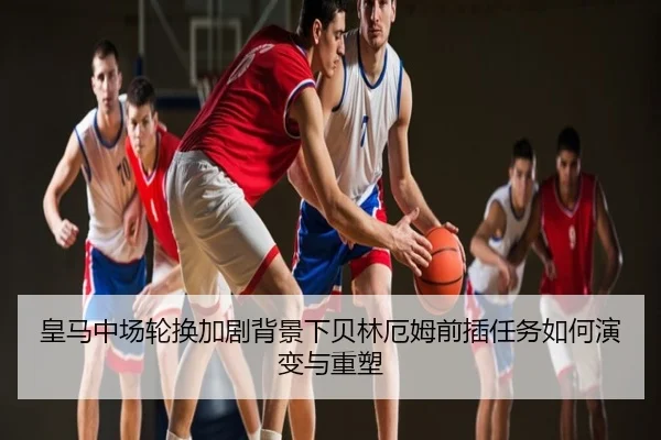 皇马中场轮换加剧背景下贝林厄姆前插任务如何演变与重塑